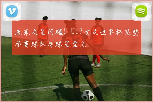 未来之星闪耀!U17女足世界杯完整参赛球队与球星盘点