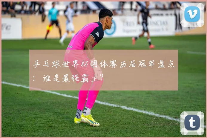 乒乓球世界杯团体赛历届冠军盘点:谁是最强霸主?