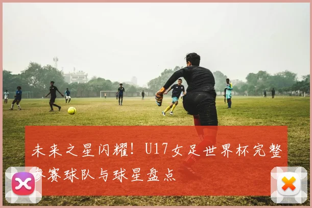 未来之星闪耀!U17女足世界杯完整参赛球队与球星盘点