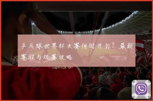 乒乓球世界杯决赛何时开打?最新赛程与观赛攻略