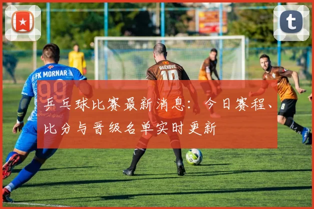 乒乓球比赛最新消息:今日赛程、比分与晋级名单实时更新