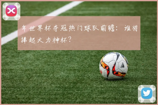 年世界杯夺冠热门球队前瞻:谁将捧起大力神杯?