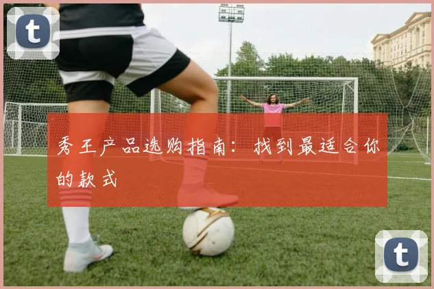 秀王产品选购指南:找到最适合你的款式